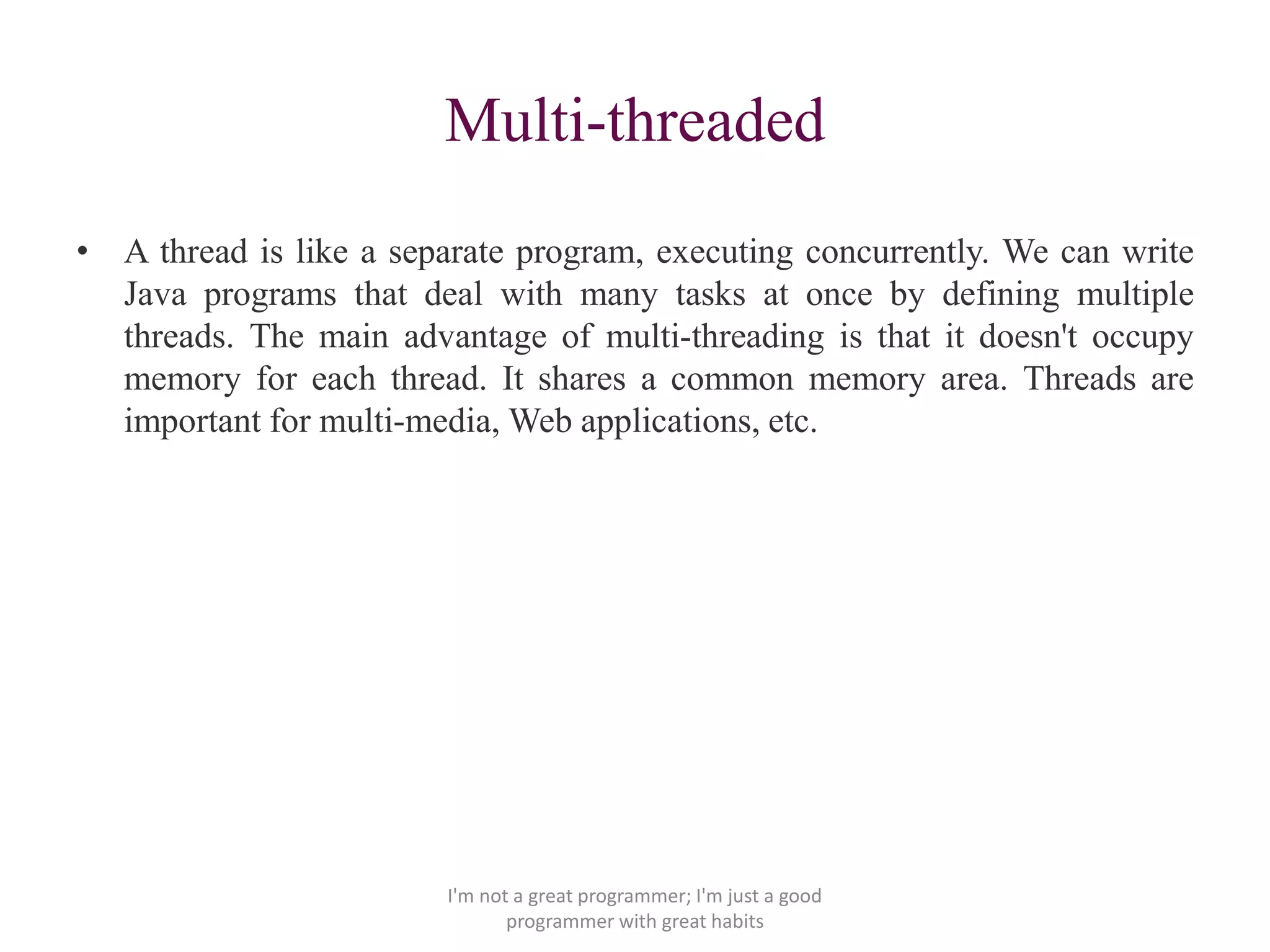 Multi-threaded
• A thread is like a separate program, executing concurrently. We can write
Java programs that deal with many tasks at once by defining multiple
threads. The main advantage of multi-threading is that it doesn't occupy
memory for each thread. It shares a common memory area. Threads are
important for multi-media, Web applications, etc.
I'm not a great programmer; I'm just a good
programmer with great habits
 
