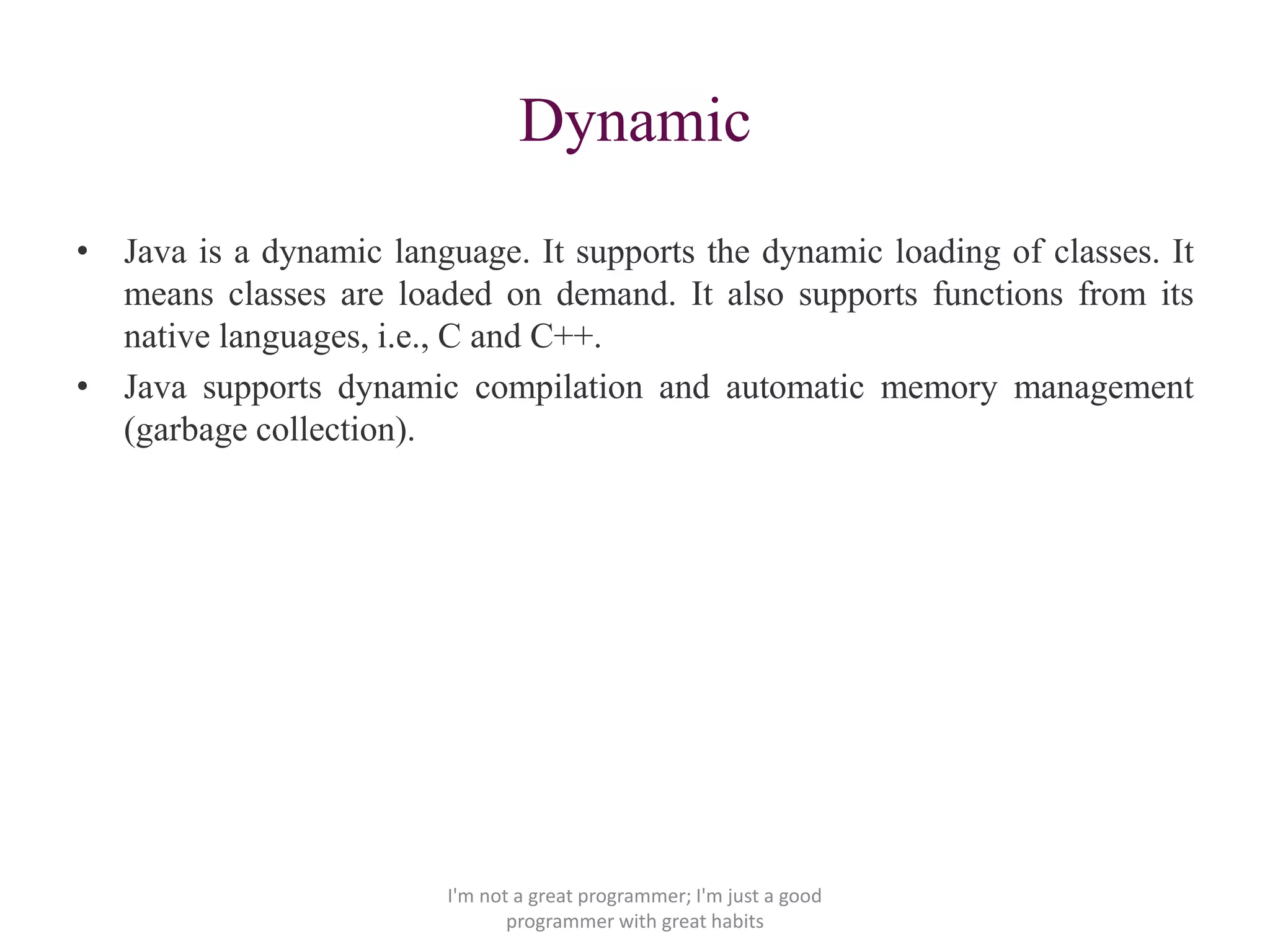 Dynamic
• Java is a dynamic language. It supports the dynamic loading of classes. It
means classes are loaded on demand. It also supports functions from its
native languages, i.e., C and C++.
• Java supports dynamic compilation and automatic memory management
(garbage collection).
I'm not a great programmer; I'm just a good
programmer with great habits
 