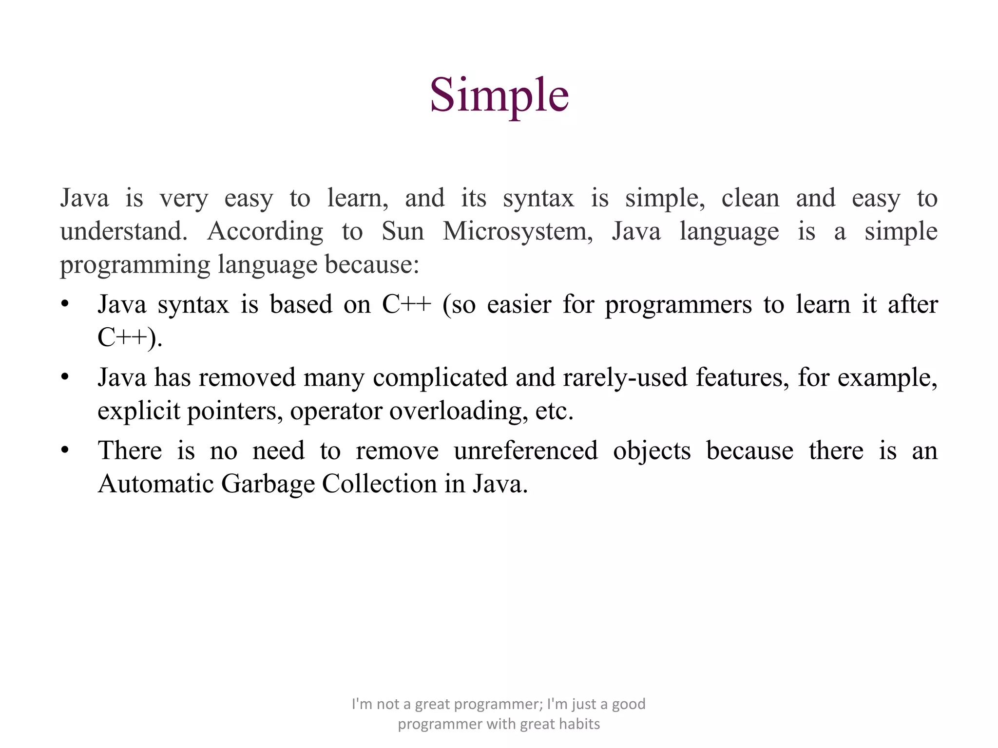 Simple
Java is very easy to learn, and its syntax is simple, clean and easy to
understand. According to Sun Microsystem, Java language is a simple
programming language because:
• Java syntax is based on C++ (so easier for programmers to learn it after
C++).
• Java has removed many complicated and rarely-used features, for example,
explicit pointers, operator overloading, etc.
• There is no need to remove unreferenced objects because there is an
Automatic Garbage Collection in Java.
I'm not a great programmer; I'm just a good
programmer with great habits
 