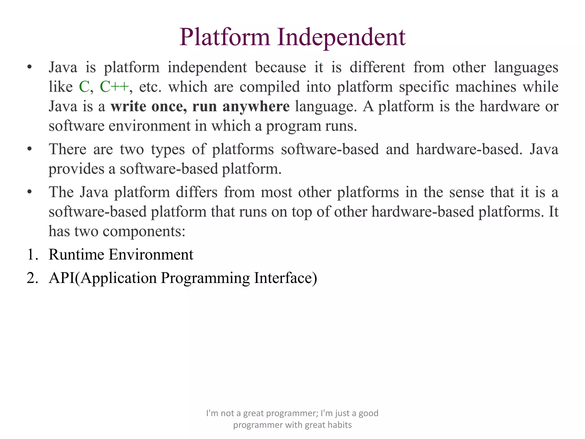 Platform Independent
• Java is platform independent because it is different from other languages
like C, C++, etc. which are compiled into platform specific machines while
Java is a write once, run anywhere language. A platform is the hardware or
software environment in which a program runs.
• There are two types of platforms software-based and hardware-based. Java
provides a software-based platform.
• The Java platform differs from most other platforms in the sense that it is a
software-based platform that runs on top of other hardware-based platforms. It
has two components:
1. Runtime Environment
2. API(Application Programming Interface)
I'm not a great programmer; I'm just a good
programmer with great habits
 