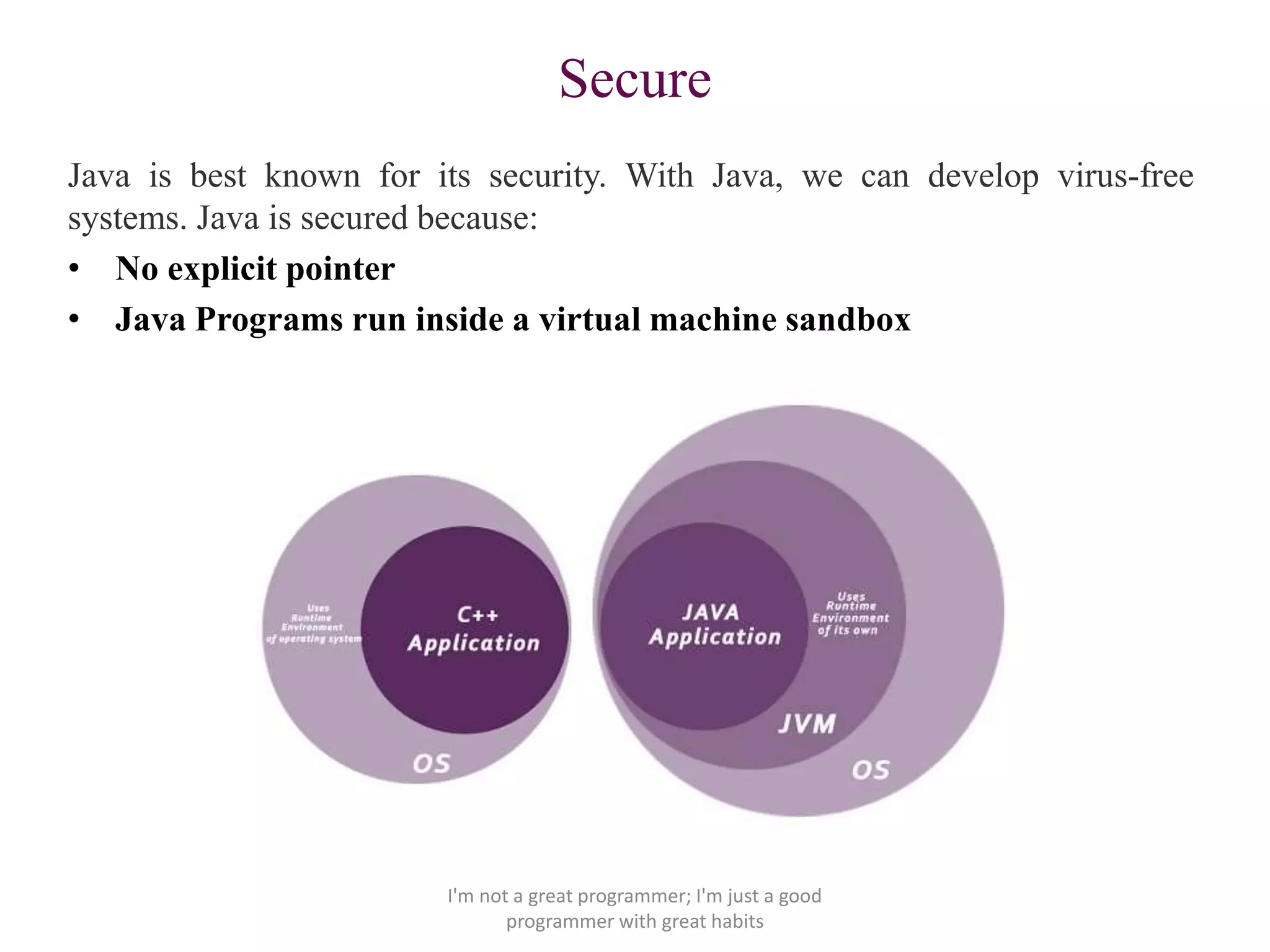 Secure
Java is best known for its security. With Java, we can develop virus-free
systems. Java is secured because:
• No explicit pointer
• Java Programs run inside a virtual machine sandbox
I'm not a great programmer; I'm just a good
programmer with great habits
 