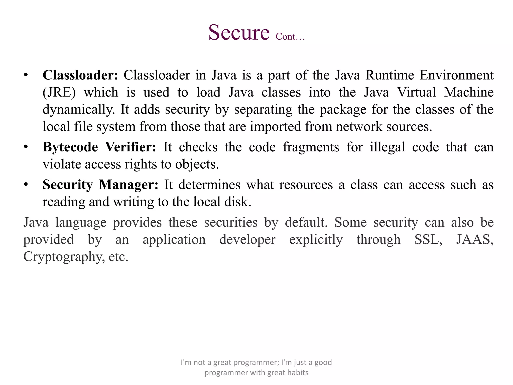 Secure Cont…
• Classloader: Classloader in Java is a part of the Java Runtime Environment
(JRE) which is used to load Java classes into the Java Virtual Machine
dynamically. It adds security by separating the package for the classes of the
local file system from those that are imported from network sources.
• Bytecode Verifier: It checks the code fragments for illegal code that can
violate access rights to objects.
• Security Manager: It determines what resources a class can access such as
reading and writing to the local disk.
Java language provides these securities by default. Some security can also be
provided by an application developer explicitly through SSL, JAAS,
Cryptography, etc.
I'm not a great programmer; I'm just a good
programmer with great habits
 