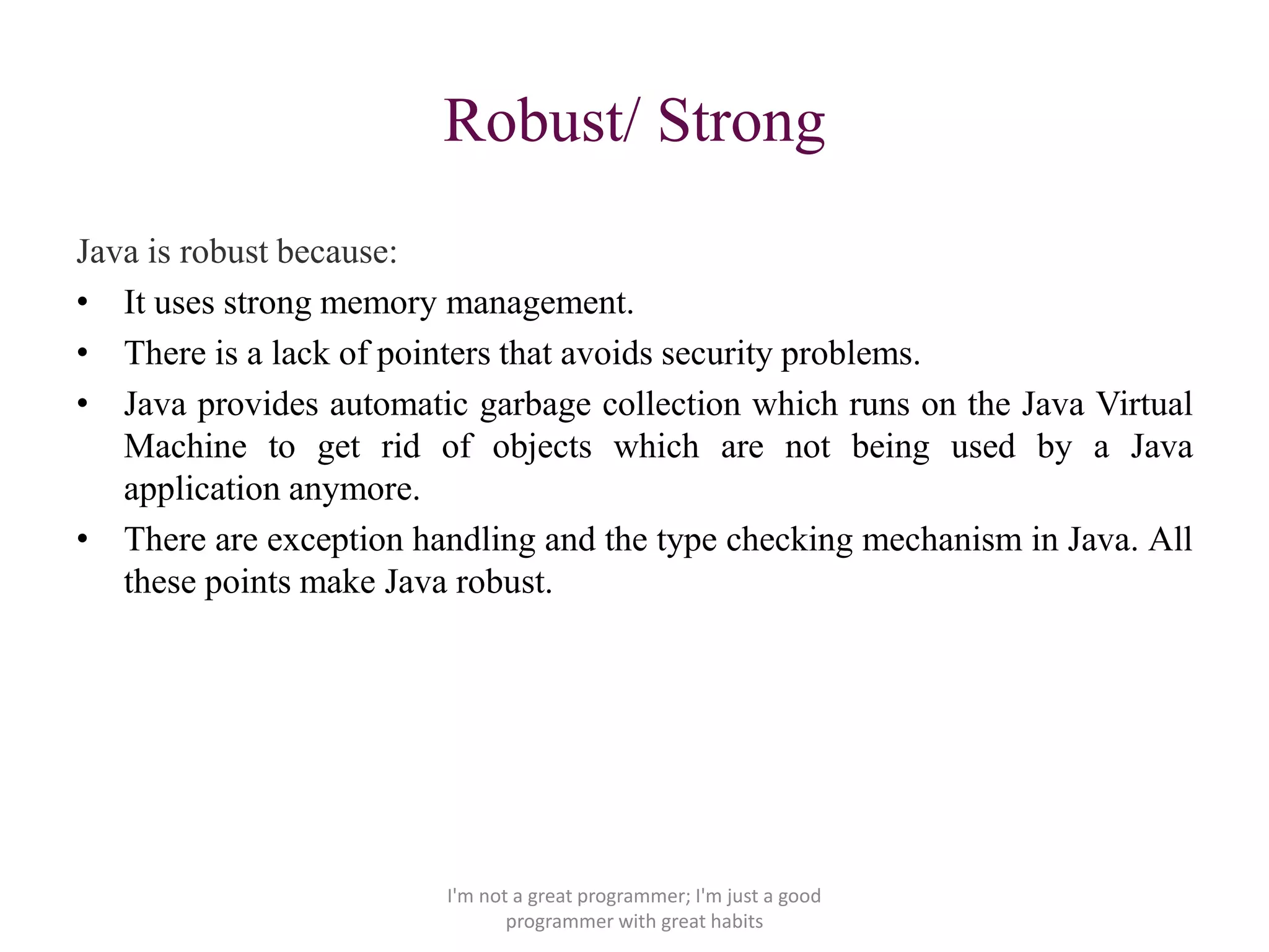 Robust/ Strong
Java is robust because:
• It uses strong memory management.
• There is a lack of pointers that avoids security problems.
• Java provides automatic garbage collection which runs on the Java Virtual
Machine to get rid of objects which are not being used by a Java
application anymore.
• There are exception handling and the type checking mechanism in Java. All
these points make Java robust.
I'm not a great programmer; I'm just a good
programmer with great habits
 