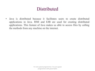 Distributed
• Java is distributed because it facilitates users to create distributed
applications in Java. RMI and EJB are used for creating distributed
applications. This feature of Java makes us able to access files by calling
the methods from any machine on the internet.
I'm not a great programmer; I'm just a good
programmer with great habits
 