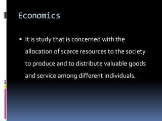 Economics
 It is study that is concerned with the
allocation of scarce resources to the society
to produce and to distribute valuable goods
and service among different individuals.
 