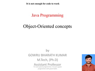 Java Programming
Object-Oriented concepts
by
GOWRU BHARATH KUMAR
M.Tech, (Ph.D)
Assistant Professor
I'm not a great programmer; I'm just a good
programmer with great habits
It is not enough for code to work
 