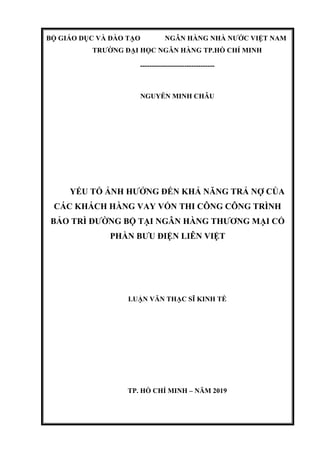 BỘ GIÁO DỤC VÀ ĐÀO TẠO NGÂN HÀNG NHÀ NƯỚC VIỆT NAM
TRƯỜNG ĐẠI HỌC NGÂN HÀNG TP.HỒ CHÍ MINH
--------------------------------
NGUYỄN MINH CHÂU
YẾU TỐ ẢNH HƯỞNG ĐẾN KHẢ NĂNG TRẢ NỢ CỦA
CÁC KHÁCH HÀNG VAY VỐN THI CÔNG CÔNG TRÌNH
BẢO TRÌ ĐƯỜNG BỘ TẠI NGÂN HÀNG THƯƠNG MẠI CỔ
PHẦN BƯU ĐIỆN LIÊN VIỆT
LUẬN VĂN THẠC SĨ KINH TẾ
TP. HỒ CHÍ MINH – NĂM 2019
 