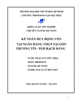 1
TRƢỜNG ĐẠI HỌC MỞ TP.HỒ CHÍ MINH
CHƢƠNG TRÌNH ĐÀO TẠO ĐẶC BIỆT
KHÓA LUẬN TỐT NGHIỆP
CHUYÊN NGÀNH: KẾ TOÁN
KẾ TOÁN HUY ĐỘNG VỐN
TẠI NGÂN HÀNG TMCP SÀI GÒN
THƢƠNG TÍN– PGD BẠCH ĐẰNG
SVTH: TRẦN LÊ UYÊN THỤC
MSSV: 0854042376
NGÀNH: KẾ TOÁN
GVHD: PGS.TS VŨ HỮU ĐỨC
Thành phố Hồ Chí Minh – Năm 2012
 