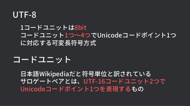 UTF-8
1コードユニットは8bit
コードユニット1つ〜4つでUnicodeコードポイント1つ
に対応する可変長符号方式
コードユニット
日本語Wikipediaだと符号単位と訳されている
サロゲートペアとは、UTF-16コードユニット2つで
Unicodeコードポイント1つを表現するもの
 