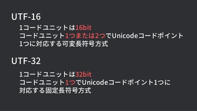 UTF-32
1コードユニットは32bit
コードユニット1つでUnicodeコードポイント1つに
対応する固定長符号方式
UTF-16
1コードユニットは16bit
コードユニット1つまたは2つでUnicodeコードポイント
1つに対応する可変長符号方式
 