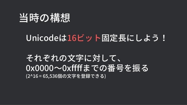 当時の構想
Unicodeは16ビット固定長にしよう！
それぞれの文字に対して、
0x0000〜0xffffまでの番号を振る
(2^16 = 65,536個の文字を登録できる)
 