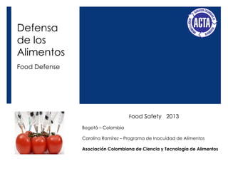 Defensa
de los
Alimentos
Food Defense
Food Safety 2013
Bogotá – Colombia
Carolina Ramírez – Programa de Inocuidad de Alimentos
Asociación Colombiana de Ciencia y Tecnología de Alimentos
 