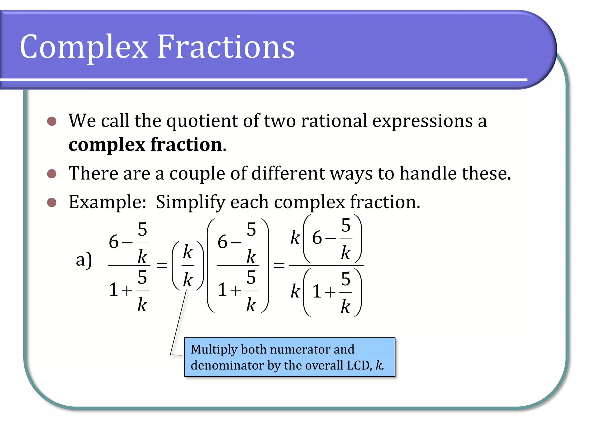 Complex Fractions
⚫ We call the quotient of two rational expressions a
complex fraction.
⚫ There are a couple of different ways to handle these.
⚫ Example: Simplify each complex fraction.
a)
5
6
5
1
k
k
−
+
5
5 6
6
5 5
1 1
k
k k
k
k
k
k k
 
  −
−  
 
   
= =
 
 
 
  
+ +
 
   
Multiply both numerator and
denominator by the overall LCD, k.
 