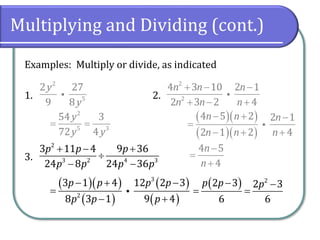 Multiplying and Dividing (cont.)
Examples: Multiply or divide, as indicated
1. 2.
3.
2
5
2 27
9 8
y
y
2
2
4 3 10 2 1
2 3 2 4
n n n
n n n
+ − −
+ − +
2
3 2 4 3
3 11 4 9 36
24 8 24 36
p p p
p p p p
+ − +

− −
2
5 3
54 3
72 4
y
y y
= =
( )( )
( )( )
4 5 2 2 1
2 1 2 4
n n n
n n n
− + −
=
− + +
4 5
4
n
n
−
=
+
( )( )
( )
( )
( )
3
2
3 1 4 12 2 3
8 3 1 9 4
p p p p
p p p
− + −
=
− +
( ) 2
2 3 2 3
6 6
p p p
− −
= =
 