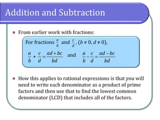 Addition and Subtraction
⚫ From earlier work with fractions:
⚫ How this applies to rational expressions is that you will
need to write each denominator as a product of prime
factors and then use that to find the lowest common
denominator (LCD) that includes all of the factors.
For fractions and , (b ≠ 0, d ≠ 0),
and
a
b
c
d
+
a c ad bc
b d bd
+
=
a c ad bc
b d bd
−
− =
 