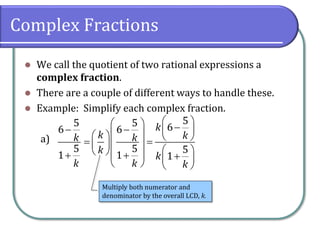 Complex Fractions
⚫ We call the quotient of two rational expressions a
complex fraction.
⚫ There are a couple of different ways to handle these.
⚫ Example: Simplify each complex fraction.
a)
5
6
5
1
k
k
−
+
5
5 6
6
5 5
1 1
k
k k
k
k
k
k k
 
  −
−  
 
   
= =
 
 
 
  
+ +
 
   
Multiply both numerator and
denominator by the overall LCD, k.
 