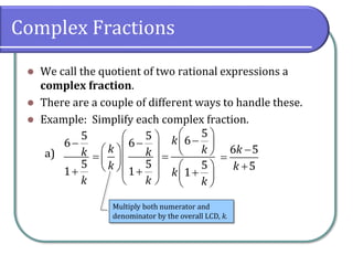 Complex Fractions
⚫ We call the quotient of two rational expressions a
complex fraction.
⚫ There are a couple of different ways to handle these.
⚫ Example: Simplify each complex fraction.
a)
5
6
5
1
k
k
−
+
5
5 6
6
5 5
1 1
k
k k
k
k
k
k k
 
  −
−  
 
   
= =
 
 
 
  
+ +
 
   
6 5
5
k
k
−
=
+
Multiply both numerator and
denominator by the overall LCD, k.
 