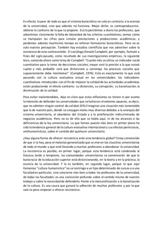 En efecto, lo peor de todo es que el sistema burocrático no solo es contrario a la esencia
de la universidad, sino que además no funciona. Mejor dicho: es contraproducente,
obtiene lo contrario de lo que se propone. Eso lo percibimos a diario los profesores, que
advertimos claramente la falta de idoneidad de los criterios cuantitativos; vemos cómo
se manipulan las cifras para simular prestaciones y producciones académicas, y
perdemos además muchísimo tiempo en rellenar formularios burocráticos. Pero no es
solo nuestra percepción. También hay estudios científicos que nos advierten sobre la
existencia de este contrasentido. El sociólogo Donald Campbell, por ejemplo, formuló a
fines del siglo pasado, como resultado de sus investigaciones empíricas, la siguiente
tesis,conocida ahora como laley de Campbell: “Cuanto más seutiliza un indicador social
cuantitativo para la toma de decisiones sociales, mayor será la presión a la que estará
sujeto y más probable será que distorsione y corrompa los procesos sociales que
supuestamente debe monitorear” (Campbell, 1976). Esto es exactamente lo que está
pasando con la cultura evaluativa actual en las universidades: los indicadores
cuantitativos introducidos con el fin de mejorar la calidad de las actividades académicas
están produciendo el efecto contrario: su distorsión, su corrupción, su banalización, la
disminución de la calidad.
Para evitar malentendidos, dejo en claro que estas reflexiones no tienen ni por asomo
laintención de defender las universidades que sehallanen elextremo opuesto, es decir,
que no admiten ningún control de calidad.Difícilimaginar una situación más lamentable
que la de nuestro país, donde se conjugan males muy diversos debidos a la anarquía del
sistema universitario, al abandono del Estado y a la proliferación indiscriminada de
negocios académicos. Pero no es de ello que se habla aquí, ni de los alcances o las
deficiencias de la ley universitaria. Lo que hemos puesto más bien en primer plano ha
sido latendencia general de lacultura evaluativa internacional y sus efectos perniciosos,
antihumanísticos, sobre el sentido del quehacer universitario.
¿Hay alguna forma de ofrecer resistencia ante esta tendencia global? Estoy convencido
de que sí la hay, pese al malestar generalizado que se vive en los claustros universitarios
de todo el mundo y que está llevando a muchos profesores a abandonar la universidad.
La resistencia es posible, en primer lugar, porque esta tendencia está condenada al
fracaso; tarde o temprano, las comunidades universitarias se convencerán de que la
burocracia de la educación superior está distorsionando, en la teoría y en la práctica, la
esencia de la universidad. Y lo es también, en segundo lugar, porque lo que aquí
llamamos “cultura humanística”no se restringe a un tipo determinado de cursos o a una
facultad en particular, sino concierne más bien a todos los profesores de la universidad,
de todas las facultades: es una convicción profunda sobre el sentido mismo de nuestro
trabajo y sobre la necesidad de defenderlo frente a la mercantilización y la banalización
de la cultura. Es una causa que ganará la adhesión de muchos profesores y por la que
vale la pena empezar a ofrecer resistencia.
 
