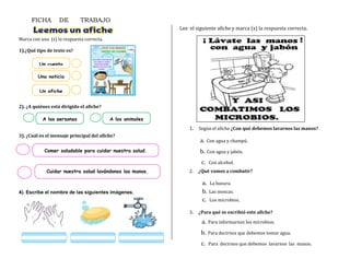 Marca con una (x) la respuesta correcta.
1).¿Qué tipo de texto es?
2). ¿A quiénes está dirigido el afiche?
3). ¿Cuál es el mensaje principal del afiche?
4). Escribe el nombre de las siguientes imágenes.
Lee el siguiente afiche y marca (x) la respuesta correcta.
FICHA DE TRABAJO
Un cuento
Una noticia
Un afiche
A las personas A los animales
Cuidar nuestra salud lavándonos las manos.
Comer saludable para cuidar nuestra salud.
1. Según el afiche ¿Con qué debemos lavarnos las manos?
a. Con agua y champú.
b. Con agua y jabón.
c. Con alcohol.
2. ¿Qué vamos a combatir?
a. La basura.
b. Las moscas.
c. Los microbios.
3. ¿Para qué se escribió este afiche?
a. Para informarnos los microbios.
b. Para decirnos que debemos tomar agua.
c. Para decirnos que debemos lavarnos las manos.
 