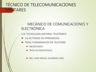 TÉCNICO DE TELECOMUNICACIONES
MILITARES
MECÁNICO DE COMUNICACIONES Y
ELECTRÓNICA
U.D. TECNOLOGIA MATERIAL TELEFÓNICO
 1ra ACTVIDAD DE APRENDIZAJE.-
 TEMA: FUNDAMENTOS DE TELEFONÍA
 MICROFONOS
 TIPOS DE MICROFONOS
 ING. JUAN MIGUEL ALVARADO DIAZ
 