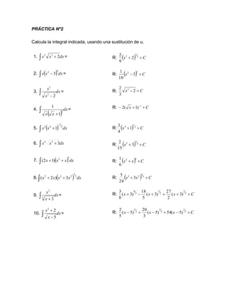 PRÁCTICA Nº2
Calcula la integral indicada, usando una sustitución de u.
1. dx
x
x 2
3
2
+
 = R: ( ) C
x +
+ 2
3
3
2
9
2
2. ( ) dx
x
x
4
2
3
 − = R: ( ) C
x +
−
5
2
3
10
1
3. dx
x
x
 − 2
3
2
= R:
4.
( )
dx
x
x
 +
2
1
1
= R: C
x +
+
− −1
)
1
(
2
5. ( ) dx
x
x 3
2
4
3
1
−
 + R: ( ) C
x +
+ 3
1
4
1
4
3
6. dx
x
x
 + 3
5
4
R: ( ) C
x +
+ 2
3
5
3
15
2
7. ( )dx
x
x
x
5
2
)
1
2
(
 +
+ R: ( ) C
x
x +
+
6
2
6
1
8. ( ) dx
x
x
x
x 5
3
2
3
2
3
)
2
(
 +
+ R: ( ) C
x
x +
+ 5
8
2
3
3
24
5
9. dx
x
x
 +
3
2
3
= R: C
x
x
x +
+
+
+
−
+ 3
2
3
5
3
8
)
3
(
2
27
)
3
(
5
18
)
3
(
8
3
10. dx
x
x
 −
+
5
2
2
= R: C
x
x
x +
−
+
−
+
− 2
1
2
3
2
5
)
5
(
54
)
5
(
3
20
)
5
(
5
2
C
x +
− 2
3
2 3
 