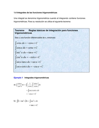 1.4 Integrales de las funciones trigonométricas
Una integral se denomina trigonométrica cuando el integrando contiene funciones
trigonométricas. Para su resolución se utiliza el siguiente teorema:
Ejemplo 1 Integrales trigonométricas
a) dx
senx
x
senx
dx
x
sen
x












= 

cos
1
cos
2
C
x
dx
x
x
+
−
=
= 
csc
cot
csc
b) ( ) 
 =
+ dx
x
dx
x 2
2
sec
tan
1
C
x +
= tan
Teorema Reglas básicas de integración para funciones
trigonométricas
Sea u una función diferenciable de x, entonces:
cos
senu du u C
= − +

cosu du senu C
= +

2
sec tan
u du u C
= +

2
csc cot
u du u C
= − +

sec tan sec
u u du u C
= +

csc cot csc
u u du u C
= − +

 