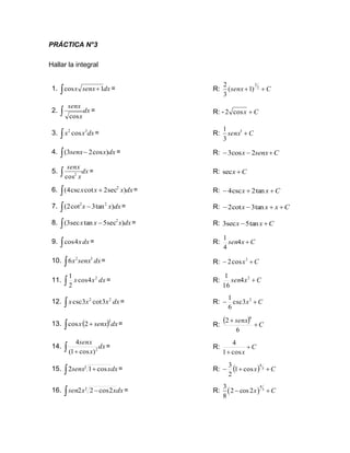 PRÁCTICA N°3
Hallar la integral
1. dx
senx
x
 +1
cos = R: C
senx +
+ 2
3
)
1
(
3
2
2. dx
x
senx
 cos
= R: - C
x +
cos
2
3. dx
x
x 3
2
cos
 = R: C
senx +
3
3
1
4.  − dx
x
senx )
cos
2
3
( = R: C
senx
x +
−
− 2
cos
3
5. dx
x
senx
 2
cos
= R: C
x +
sec
6.  + dx
x
x
x )
sec
2
cot
csc
4
( 2
= R: C
x
x +
+
− tan
2
csc
4
7. dx
x
x )
tan
3
cot
2
( 2
2
−
 = R: C
x
x
x +
+
−
− tan
3
cot
2
8. dx
x
x
x )
sec
5
tan
sec
3
( 2
 − = R: C
x
x +
− tan
5
sec
3
9. dx
x
 4
cos = R: C
x
sen +
4
4
1
10. dx
senx
x

3
2
6 = R: C
x +
− 3
cos
2
11. dx
x
x

2
4
cos
2
1
= R: C
x
sen +
2
4
16
1
12. dx
x
x
x

2
2
3
cot
3
csc = R: C
x +
− 2
3
csc
6
1
13. ( ) dx
senx
x
 +
5
2
cos = R:
( ) C
senx
+
+
6
2
6
14. dx
x
senx
 + 2
)
cos
1
(
4
= R: C
x
+
+ cos
1
4
15. dx
x
senx
 +
3
cos
1
2 = R: ( ) C
x +
+
− 3
4
cos
1
2
3
16. dx
x
x
sen
 −
3
2
cos
2
2 = R: ( )
4
3
3
2 cos2
8
x C
− +
 