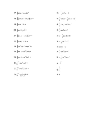 17. dx
senx
x

2
cos = R: C
x +
− 3
cos
3
1
18. ( ) dx
x
x
 +
2
2
cot
2
tan = R: C
x
x +
− 2
cot
2
1
2
tan
2
1
19. dx
x

2
cos = R: C
x
sen
x +
+ 2
4
1
2
1
20. dx
x
 5
sec2
= R: C
x +
5
tan
5
1
21. ( ) dx
senx
x
 +
2
cos = R:
1
cos2
2
x x C
− +
22. dx
x
x

2
2
csc = R: C
x +
− 2
cot
2
1
23. dx
x
x
x

3
3
2
tan
sec
3 R: C
x +
3
sec
24. dx
x
x
 2
sec
2
tan 2
= R: C
x +
2
tan
4
1 2
25. dx
x
x
 3
csc
3
cot 2
= R: C
x +
− 3
cot
6
1 2
3 2
0
26. sec xdx

 = R: 3
8 2
0
27. sec 2xdx

 =
R: 2
1
4
2
0
1
28.
cos
dx
x

 = R: 1
 