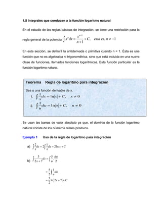 1.5 Integrales que conducen a la función logaritmo natural
En el estudio de las reglas básicas de integración, se tiene una restricción para la
regla general de la potencia
1
, , 1
1
n
n x
x dx C esta es n
n
+
= +  −
+

En esta sección, se definirá la antiderivada o primitiva cuando n = 1. Ésta es una
función que no es algebraica ni trigonométrica, sino que está incluida en una nueva
clase de funciones, llamadas funciones logarítmicas. Esta función particular es la
función logaritmo natural.
Se usan las barras de valor absoluto ya que, el dominio de la función logaritmo
natural consta de los números reales positivos.
Ejemplo 1 Uso de la regla de logaritmo para integración
a)
2 1
2 2ln
dx dx x C
x x
= = +
 
b) 
 =
+ 2
.
5
7
2
5 du
u
dx
x
5 1
2
5
ln 2 7
2
du
u
x C
=
= + +

Teorema Regla de logaritmo para integración
Sea u una función derivable de x.
1. 0
,
ln
1

+
=
 x
C
x
dx
x
2. 0
,
ln
1

+
=
 u
C
u
du
u
 
