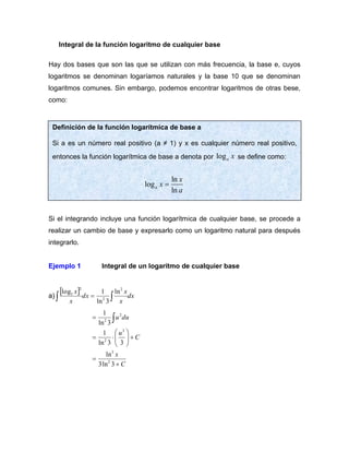 Integral de la función logaritmo de cualquier base
Hay dos bases que son las que se utilizan con más frecuencia, la base e, cuyos
logaritmos se denominan logaríamos naturales y la base 10 que se denominan
logaritmos comunes. Sin embargo, podemos encontrar logaritmos de otras bese,
como:
Si el integrando incluye una función logarítmica de cualquier base, se procede a
realizar un cambio de base y expresarlo como un logaritmo natural para después
integrarlo.
Ejemplo 1 Integral de un logaritmo de cualquier base
a)
  dx
x
x
dx
x
x

 =
2
2
2
3 ln
3
ln
1
log
C
x
C
u
du
u
+
=
+









=
= 
3
ln
3
ln
3
3
ln
1
3
ln
1
2
3
3
2
2
2
Definición de la función logarítmica de base a
Si a es un número real positivo (a ≠ 1) y x es cualquier número real positivo,
entonces la función logarítmica de base a denota por loga x se deﬁne como:
ln
log
ln
a
x
x
a
=
 