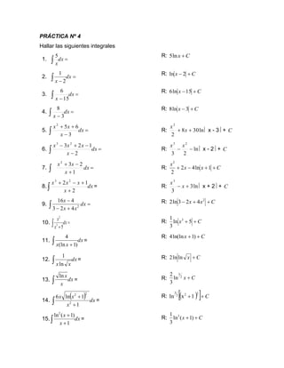 PRÁCTICA Nº 4
Hallar las siguientes integrales
1. =
 dx
x
5 R: C
x +
ln
5
2. =
−
 dx
x 2
1 R: C
x +
− 2
ln
3. =
−
 dx
x 15
6 R: C
x +
−15
ln
6
4. =
−
 dx
x 3
8 R: C
x +
− 3
ln
8
5. =
−
+
+
 dx
x
x
x
3
6
5
2
R: ln
30
8
2
2
+
+ x
x
 x - 3 + C
6. =
−
−
+
−
 dx
x
x
x
x
2
1
2
3 2
3
R: ln
2
3
2
3
−
−
x
x
 x - 2 + C
7.  =
+
−
+
dx
x
x
x
1
2
3
2
R: C
x
x
x
+
+
−
+ 1
ln
4
2
2
2
8. dx
x
x
x
x
 +
+
−
+
2
1
2 2
3
= R: ln
3
3
3
+
− x
x
 x + 2 + C
9. =
+
−
−
 dx
x
x
x
2
4
2
3
4
16 R: C
x
x +
+
− 2
4
2
3
ln
2
10. =
+
 dx
x
x
5
3
2
R: C
x +
+ 5
ln
3
1 3
11. dx
x
x
 + )
1
(ln
4
=
R: C
x +
+ )
1
ln(ln
4
12. dx
x
x
 ln
1
= R: C
x +
ln
ln
2
13. dx
x
x

ln
= R:
14.
( ) dx
x
x
x
 +
+
1
1
ln
6
2
2
2
=
R: ( )
  C
+
+
2
2
2
3
1
x
ln
15. dx
x
x
 +
+
1
)
1
(
ln2
= R: C
x +
+ )
1
(
ln
3
1 3
C
x +
2
3
ln
3
2
 