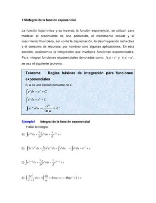 1.6Integral de la función exponencial
La función logarítmica y su inversa, la función exponencial, se utilizan para
modelar el crecimiento de una población, el crecimiento celular y el
crecimiento financiero, así como la depreciación, la desintegración radiactiva
y el consumo de recursos, por nombrar solo algunas aplicaciones. En esta
sección, exploramos la integración que involucra funciones exponenciales.
Para integrar funciones exponenciales denotadas como ( ) x
f x e
= y ( ) x
f x a
= ,
se usa el siguiente teorema:
Ejemplo1 Integral de la función exponencial
Hallar la integra:
a) c
e
du
e
dx
e x
u
x
+
=
= 

5
5
5
1
5
1
b) du
e
dx
e
x
dx
e
x u
x
x


 =
=
2
5
4
4
5
5 c
e
du
e x
u
+
=
= 
5
c) c
e
du
e
dx
e x
u
x
+
=
= −
−


2
3
2
3
3
1
3
1
d) c
e
c
u
u
du
dx
e
e x
x
x
+
+
=
+
=
=
+
  1
ln
4
ln
4
4
1
4
Teorema Reglas básicas de integración para funciones
exponenciales
Si u es una función derivable de x.
C
e
dx
e x
x
+
=

C
e
dx
e u
u
+
=

C
a
a
du
a
u
u
+
=
 ln
 