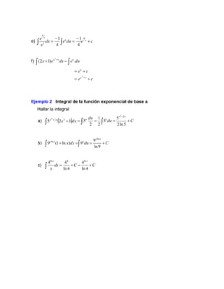 e) c
e
du
e
dx
x
e x
u
x
+
−
=
−
= 

4
2
4
4
1
4
1
f) du
e
dx
e
x u
x
x
.
)
1
2
(
2

 =
+ +
c
e
c
e
x
x
u
+
=
+
=
+
2
Ejemplo 2 Integral de la función exponencial de base a
Hallar la integral
a) ( )dx
x
x
x
1
2
5 3
2
4
+

+
4
2
1 5
5 5
2 2 2ln5
x x
u u
du
du C
+
= = = +
 
b)
ln
ln 9
9 (1 ln ) 9
ln9
x x
x x u
x dx du C
+ = = +
 
c)
ln 4 ln
4 4 4
ln 4 ln 4
x x
dx C C
x
= + = +

 