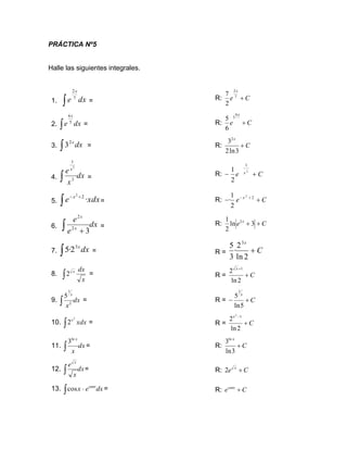 PRÁCTICA Nº5
Halle las siguientes integrales.
1. dx
e
x
 7
2
= R: C
e
x
+
7
2
2
7
2. dx
e
x
 5
6
= R: C
e
x
+
6
5
6
5
3. dx
x

2
3 = R: C
x
+
3
ln
2
32
4. dx
x
e x
 3
1
2
= R: C
e x
+
−
2
1
2
1
5. 
+
−
xdx
e x
·
2
2
= R: C
e x
+
− +
− 2
2
2
1
·
6. dx
e
e
x
x
 + 3
2
2
= R: C
e x
+
+ 3
ln
2
1 2
7. dx
x

3
2
·
5 = R = C
x
+
2
ln
2
·
3
5 3
8.
x
dx
x
2 = R = C
x
+
+
2
ln
2 1
9. dx
x
x
 2
1
5
= R = C
x
+
−
5
ln
5
1
10.  xdx
x2
2 = R = C
x
+
−
2
ln
2 1
2
11. dx
x
x

ln
3
= R: C
x
+
3
ln
3ln
12. dx
x
e x
 = R: C
e x
+
2
13. dx
e
x senx
 
cos = R: C
esenx
+
 