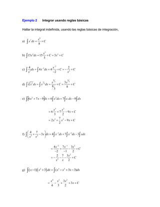 Ejemplo 2 Integrar usando reglas básicas
Hallar la integral indefinida, usando las reglas básicas de integración.
a)
8
7
8
x
x dx C
= +

b)
5
4 5
15 15 3
5
x
x dx C x C
= + = +

c)
2
3
3 2
4 2
4 4
2
x
dx x dx C C
x x
−
−
= = + = − +
−
 
d)
8 8
3 3
5
3 5 3
3
8 8
3
x x
x dx x dx C C
= = + = +
 
e)    

 −
+
=
−
+ dx
dx
x
dx
x
dx
x
x 9
7
6
9
7
6 2
2
C
x
x
x
C
x
x
x
+
−
+
=
+
−
+
=
9
2
7
2
9
2
7
3
6
2
3
2
3
f) 3 2
3 2
4 7
3 4 7 3
x dx x dx x dx xdx
x x
− −
 
+ − = + −
 
 
   
2 1 2
2
2
4 7 3
2 1 2
2 7 3
2
x x x
C
x
C
x x
− −
= + − +
− −
= − − − +
g) ( )( )
2 3 2
1 3 ( 3 3)
x x dx x x x dx
− + = − + −
 
C
x
x
x
x
+
+
+
−
= 3
2
3
3
4
2
3
4
 