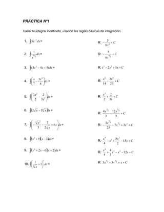 PRÁCTICA Nº1
Hallar la integral indefinida, usando las reglas básicas de integración.
1. dx
x

−7
5 = R: C
x
+
− 6
6
5
2. dx
x
 5
11
1
= R: C
x
+
−
5
6
6
5
3. dx
x
x )
5
4
3
( 2
+
−
 = R: C
x
x
x +
+
− 5
2 2
3
4. dx
x
x
 







−
4
3
7
4
= R: C
x
x
+
−
20
3
14
5
2
5. dx
x
x
 







− 2
2
3
2
2
3
= R: C
x
x
+
+
3
2
2
3
6. ( )dx
x
x
 − 4
3
2 =
R: C
x
x
+
−
5
12
3
4 4
5
2
3
7. dx
x
x
x
 







+
−
− 6
2
7
5
3 2
= R: C
x
x
x
+
+
−
− 2
2
1
3
5
3
7
25
3
8. ( )( )dx
x
x 3
5
2
−
+
 =
R: C
x
x
x
x
+
−
+
− 15
2
5
4
2
3
4
9. ( )( )dx
x
x
x 2
6
2
2
+
−
+
 =
R: C
x
x
x
x
+
−
−
+ 12
3
4
4
2
3
4
10. dx
x
2
3
1
1
 





+ =
R: C
x
x
x +
+
+ 3
2
3
1
3
3
 