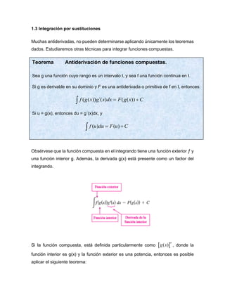 1.3 Integración por sustituciones
Muchas antiderivadas, no pueden determinarse aplicando únicamente los teoremas
dados. Estudiaremos otras técnicas para integrar funciones compuestas.
Obsérvese que la función compuesta en el integrando tiene una función exterior ƒ y
una función interior g. Además, la derivada g(x) está presente como un factor del
integrando.
Si la función compuesta, está definida particularmente como  
( )
n
g x , donde la
función interior es g(x) y la función exterior es una potencia, entonces es posible
aplicar el siguiente teorema:
Teorema Antiderivación de funciones compuestas.
Sea g una función cuyo rango es un intervalo I, y sea f una función continua en I.
Si g es derivable en su dominio y F es una antiderivada o primitiva de f en I, entonces:
 +
= C
x
g
F
dx
x
g
x
g
f ))
(
(
)
´(
))
(
(
Si u = g(x), entonces du = g´(x)dx, y
 +
= C
u
F
du
u
f )
(
)
(
 