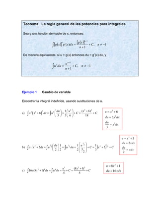 Ejemplo 1 Cambio de variable
Encontrar la integral indefinida, usando sustituciones de u.
a) ( )
6 3 6
5
2 3 5 1 ( 6)
6
3 3 6 18
du u x
x x dx u C C
  +
 
+ = = + = +
 
 
   
 
b) ( ) C
x
C
u
du
u
du
u
dx
x
x +
+
=
+








=
=






=
+ 

 2
3
2
2
3
2
1
2
1
2
5
3
1
2
3
2
1
2
1
2
5
c)
5 2 5
2 4 4 (8 1)
16 (8 1)
5 5
u x
x x dx u du C C
+
+ = = + = +
 
Teorema La regla general de las potencias para integrales
Sea g una función derivable de x, entonces:
( )
  ( )
  1
,
1
)
´(
1
−

+
+
=
+
 n
C
n
x
g
dx
x
g
x
g
n
n
De manera equivalente, si u = g(x) entonces du = g´(x) dx, y
1
,
1
1
−

+
+
=
+
 n
C
n
u
du
u
n
n
xdx
du
xdx
du
x
u
=
=
+
=
2
2
5
2
3
2
2
6
3
3
u x
du x dx
du
x dx
= +
=
=
2
8 1
16
u x
du xdx
= +
=
 