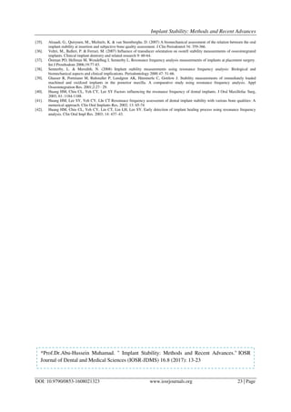 Implant Stability: Methods and Recent Advances
DOI: 10.9790/0853-1608021323 www.iosrjournals.org 23 | Page
[35]. Alsaadi, G., Quirynen, M., Michiels, K. & van Steenberghe, D. (2007) A biomechanical assessment of the relation between the oral
implant stability at insertion and subjective bone quality assessment. J Clin Periodontol 34: 359-366.
[36]. Veltri, M., Balleri, P. & Ferrari, M. (2007) Influence of transducer orientation on osstell stability measurements of osseointegrated
implants. Clinical implant dentistry and related research 9: 60-64.
[37]. Östman PO, Hellman M, Wendelhag I, Sennerby L. Resonance frequency analysis measurements of implants at placement surgery.
Int J Prosthodont 2006;19:77-83.
[38]. Sennerby, L. & Meredith, N. (2008) Implant stability measurements using resonance frequency analysis: Biological and
biomechanical aspects and clinical implications. Periodontology 2000 47: 51-66.
[39]. Glauser R, Portmann M, Ruhstaller P, Lundgren AK, Hämmerle C, Gottlow J. Stability measurements of immediately loaded
machined and oxidized implants in the posterior maxilla. A comparative study using resonance frequency analysis. Appl
Osseointegration Res. 2001;2:27– 29.
[40]. Huang HM, Chiu CL, Yeh CY, Lee SY Factors influencing the resonance frequency of dental implants. J Oral Maxillofac Surg,
2003; 61: 1184-1188.
[41]. Huang HM, Lee SY, Yeh CY, LIn CT Resonnace frequency assessemnt of dental implant stability with various bone qualities: A
numerical approach. Clin Oral Implants Res, 2002; 13: 65-74
[42]. Huang HM, Chiu CL, Yeh CY, Lin CT, Lin LH, Lee SY. Early detection of implant healing process using resonance frequency
analysis. Clin Oral Impl Res. 2003; 14: 437–43.
*Prof.Dr.Abu-Hussein Muhamad. " Implant Stability: Methods and Recent Advances." IOSR
Journal of Dental and Medical Sciences (IOSR-JDMS) 16.8 (2017): 13-23
 