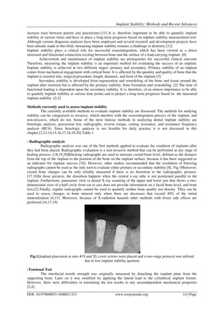 Implant Stability: Methods and Recent Advances
DOI: 10.9790/0853-1608021323 www.iosrjournals.org 14 | Page
increase trust between patient and practitioner.[11] It is, therefore important to be able to quantify implant
stability at various times and have in place a long-term prognosis based on implant stability measurement tool.
Although various diagnosis analyses have been employed and several research and development projects have
been already made in this field, measuring implant stability remains a challenge in dentistry.[12]
Implant stability plays a critical role for successful osseointegration, which has been viewed as a direct
structural and functional connection existing between bone and the surface of a load-carrying implant .[8]
Achievement and maintenance of implant stability are prerequisites for successful clinical outcome
Therefore, measuring the implant stability is an important method for evaluating the success of an implant.
Implant stability is achieved at two different stages: primary and secondary. Primary stability of an implant
comes from mechanical engagement with cortical bone. It is affected by the quantity and quality of bone that the
implant is inserted into, surgical procedure, length, diameter, and form of the implant.[3]
Secondary stability is developed from regeneration and remodeling of the bone and tissue around the
implant after insertion but is affected by the primary stability, bone formation and remodeling. [2] The time of
functional loading is dependent upon the secondary stability. It is, therefore, of an utmost importance to be able
to quantify implant stability at various time points and to project a long term prognosis based on .the measured
implant stability .[2,5]
Methods currently used to assess implant stability
The currently available methods to evaluate implant stability are discussed. The methods for studying
stability can be categorized as invasive, which interfere with the osseointegration process of the implant, and
non-invasive, which do not. Some of the most famous methods in analyzing dental implant stability are
histologic analysis, percussion test, radiographs, reverse torque, cutting resistance, and resonance frequency
analysis (RFA). Since histologic analysis is not feasible for daily practice it is not discussed in this
chapter.[2,13,14,15,16,17,18,19,20] Table 1
- Radiographic analysis
Radiographic analysis was one of the first methods applied to evaluate the condition of implants after
they had been placed. Radiographic evaluation is a non-invasive method that can be performed at any stage of
healing process. [18,19,20]Bitewing radiographs are used to measure crestal bone level, defined as the distance
from the top of the implant to the position of the bone on the implant surface, because it has been suggested as
an indicator for implant success [10]. However, other studies recommended that the resolution of bitewing
radiographs cannot be used as the only tool to evaluate either primary or secondary stability [8]. Fig.1Moreover,
crestal bone changes can be only reliably measured if there is no distortion in the radiographic pictures.
[17.18]In those pictures, the distortion happens when the central x-ray tube is not positioned parallel to the
implant. Furthermore, panoramic view (a dental X-ray scanning of the upper and lower jaw that shows a two-
dimensional view of a half circle from ear to ear) does not provide information on a facial bone level, and bone
loss.[2] Finally, regular radiographs cannot be used to quantify neither bone quality nor density. They can be
used to assess changes in bone mineral only when there are decreases that exceed 40% of the initial
mineralization [4,11]. Moreover, because of X-radiation hazards other methods with fewer side effects are
preferred.[16,17,19]
Fig.1;Implant placement at sites #19 and 20, cover screws were placed and a two-stage protocol was utilized
due to low implant stability quotient
-Tensional Test
The interfacial tensile strength was originally measured by detaching the implant plate from the
supporting bone. Later on it was modified by applying the lateral load to the cylindrical implant fixture.
However, there were difficulties in translating the test results to any areaindependent mechanical properties
[2,4].
 