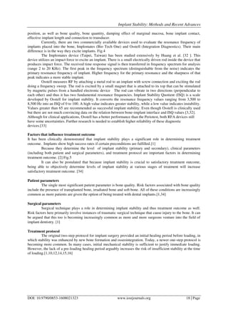 Implant Stability: Methods and Recent Advances
DOI: 10.9790/0853-1608021323 www.iosrjournals.org 18 | Page
position, as well as bone quality, bone quantity, damping effect of marginal mucosa, bone implant contact,
effective implant length and connection to transducer.
Currently, there are two commercially available devices used to evaluate the resonance frequency of
implants placed into the bone, Implomates (Bio Tech One) and Osstell (Integration Diagnostics). Their main
difference is in the way they excite implants. Fig.4
The Implomates device (Taipei, Taiwan) has been studied extensively by Huang et al. [32 ]. This
device utilizes an impact force to excite an implant. There is a small electrically driven rod inside the device that
produces impact force. The received time response signal is then transferred in frequency spectrum for analysis
(range 2 to 20 KHz). The first peak in the frequency spectrum (distinguishable from the noise) indicates the
primary resonance frequency of implant. Higher frequency for the primary resonance and the sharpness of that
peak indicates a more stable implant.
Osstell measures RF by attaching a metal rod to an implant with screw connection and exciting the rod
doing a frequency sweep. The rod is excited by a small magnet that is attached to its top that can be stimulated
by magnetic pulses from a handled electronic device The rod can vibrate in two directions (perpendicular to
each other) and thus it has two fundamental resonance frequencies. Implant Stability Quotient (ISQ) is a scale
developed by Osstell for implant stability. It converts the resonance frequency values ranging from 3,500 to
8,500 Hz into an ISQ of 0 to 100. A high value indicates greater stability, while a low value indicates instability.
Values greater than 65 are recommended as successful implant stability. Even though Osstell is clinically used
but there are not much convincing data on the relation between bone-implant interface and ISQ values [3,32].
Although for clinical applications, Osstell has a better performance than the Periotest, both RFA devices still
have some uncertainties. Further research is needed to establish higher reliability of these diagnostic
devices.[33]
Factors that influence treatment outcome
It has been clinically demonstrated that implant stability plays a significant role in determining treatment
outcome. Implants show high success rates if certain preconditions are fulfilled.[1]
Because they determine the level of implant stability (primary and secondary), clinical parameters
(including both patient and surgical parameters), and treatment protocol are important factors in determining
treatment outcome. [2] Fig.5
It can also be postulated that because implant stability is crucial to satisfactory treatment outcome,
being able to objectively determine levels of implant stability at various stages of treatment will increase
satisfactory treatment outcome. [34]
Patient parameters
The single most significant patient parameter is bone quality. Risk factors associated with bone quality
include the presence of transplanted bone, irradiated bone and soft bone. All of these conditions are increasingly
common as more patients are given the option of being treated with dental implants.[1,34]
Surgical parameters
Surgical technique plays a role in determining implant stability and thus treatment outcome as well.
Risk factors here primarily involve instances of traumatic surgical technique that cause injury to the bone. It can
be argued that this too is becoming increasingly common as more and more surgeons venture into the field of
implant dentistry. [1]
Treatment protocol
The original two-step protocol for implant surgery provided an initial healing period before loading, in
which stability was enhanced by new bone formation and osseointegration. Today, a newer one-step protocol is
becoming more common. In many cases, initial mechanical stability is sufficient to justify immediate loading.
However, the lack of a pre-loading healing period arguably increases the risk of insufficient stability at the time
of loading.[1,10,12,14,15,16]
 