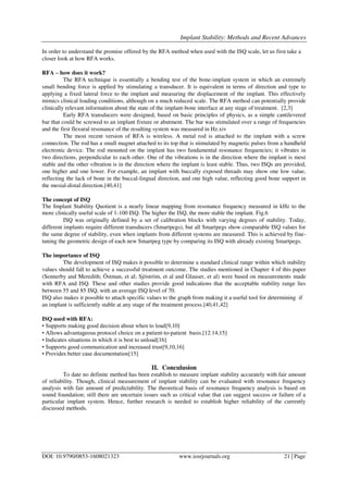 Implant Stability: Methods and Recent Advances
DOI: 10.9790/0853-1608021323 www.iosrjournals.org 21 | Page
In order to understand the promise offered by the RFA method when used with the ISQ scale, let us first take a
closer look at how RFA works.
RFA – how does it work?
The RFA technique is essentially a bending test of the bone-implant system in which an extremely
small bending force is applied by stimulating a transducer. It is equivalent in terms of direction and type to
applying a fixed lateral force to the implant and measuring the displacement of the implant. This effectively
mimics clinical loading conditions, although on a much reduced scale. The RFA method can potentially provide
clinically relevant information about the state of the implant-bone interface at any stage of treatment. [2,3]
Early RFA transducers were designed, based on basic principles of physics, as a simple cantilevered
bar that could be screwed to an implant fixture or abutment. The bar was stimulated over a range of frequencies
and the first flexural resonance of the resulting system was measured in Hz.xiv
The most recent version of RFA is wireless. A metal rod is attached to the implant with a screw
connection. The rod has a small magnet attached to its top that is stimulated by magnetic pulses from a handheld
electronic device. The rod mounted on the implant has two fundamental resonance frequencies; it vibrates in
two directions, perpendicular to each other. One of the vibrations is in the direction where the implant is most
stable and the other vibration is in the direction where the implant is least stable. Thus, two ISQs are provided,
one higher and one lower. For example, an implant with buccally exposed threads may show one low value,
reflecting the lack of bone in the buccal-lingual direction, and one high value, reflecting good bone support in
the mesial-distal direction.[40,41]
The concept of ISQ
The Implant Stability Quotient is a nearly linear mapping from resonance frequency measured in kHz to the
more clinically useful scale of 1-100 ISQ. The higher the ISQ, the more stable the implant. Fig.6
ISQ was originally defined by a set of calibration blocks with varying degrees of stability. Today,
different implants require different transducers (Smartpegs), but all Smartpegs show comparable ISQ values for
the same degree of stability, even when implants from different systems are measured. This is achieved by fine-
tuning the geometric design of each new Smartpeg type by comparing its ISQ with already existing Smartpegs.
The importance of ISQ
The development of ISQ makes it possible to determine a standard clinical range within which stability
values should fall to achieve a successful treatment outcome. The studies mentioned in Chapter 4 of this paper
(Sennerby and Meredith; Östman, et al; Sjöström, et al and Glauser, et al) were based on measurements made
with RFA and ISQ. These and other studies provide good indications that the acceptable stability range lies
between 55 and 85 ISQ, with an average ISQ level of 70.
ISQ also makes it possible to attach specific values to the graph from making it a useful tool for determining if
an implant is sufficiently stable at any stage of the treatment process.[40,41,42]
ISQ used with RFA:
• Supports making good decision about when to load[9,10]
• Allows advantageous protocol choice on a patient-to-patient basis.[12.14,15]
• Indicates situations in which it is best to unload[16]
• Supports good communication and increased trust[9,10,16]
• Provides better case documentation[15]
II. Conculusion
To date no definite method has been establish to measure implant stability accurately with fair amount
of reliability. Though, clinical measurement of implant stability can be evaluated with resonance frequency
analysis with fair amount of predictability. The theoretical basis of resonance frequency analysis is based on
sound foundation; still there are uncertain issues such as critical value that can suggest success or failure of a
particular implant system. Hence, further research is needed to establish higher reliability of the currently
discussed methods.
 