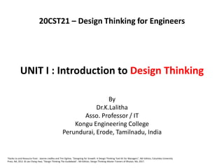 UNIT I : Introduction to Design Thinking
By
Dr.K.Lalitha
Asso. Professor / IT
Kongu Engineering College
Perundurai, Erode, Tamilnadu, India
Thanks to and Resource from : Jeanne Liedtka and Tim Ogilvie, "Designing for Growth: A Design Thinking Tool Kit for Managers", NA Edition, Columbia University
Press, NA, 2011 & Lee Chong Hwa, "Design Thinking The Guidebook", NA Edition, Design Thinking Master Trainers of Bhutan, NA, 2017.
20CST21 – Design Thinking for Engineers
 