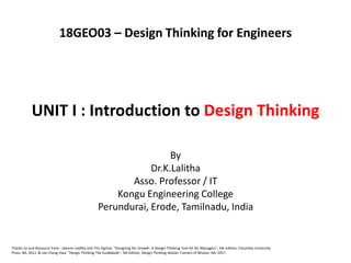UNIT I : Introduction to Design Thinking
By
Dr.K.Lalitha
Asso. Professor / IT
Kongu Engineering College
Perundurai, Erode, Tamilnadu, India
Thanks to and Resource from : Jeanne Liedtka and Tim Ogilvie, "Designing for Growth: A Design Thinking Tool Kit for Managers", NA Edition, Columbia University
Press, NA, 2011 & Lee Chong Hwa, "Design Thinking The Guidebook", NA Edition, Design Thinking Master Trainers of Bhutan, NA, 2017.
18GEO03 – Design Thinking for Engineers
 