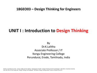 UNIT I : Introduction to Design Thinking
By
Dr.K.Lalitha
Associate Professor / IT
Kongu Engineering College
Perundurai, Erode, Tamilnadu, India
Thanks to and Resource from : Jeanne Liedtka and Tim Ogilvie, "Designing for Growth: A Design Thinking Tool Kit for Managers", NA Edition, Columbia University
Press, NA, 2011 & Lee Chong Hwa, "Design Thinking The Guidebook", NA Edition, Design Thinking Master Trainers of Bhutan, NA, 2017.
18GEO03 – Design Thinking for Engineers
 