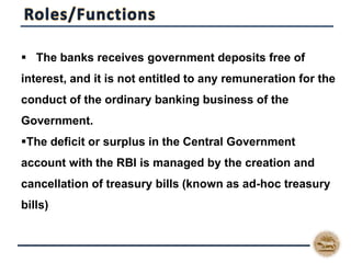  The banks receives government deposits free of
interest, and it is not entitled to any remuneration for the
conduct of the ordinary banking business of the
Government.
The deficit or surplus in the Central Government
account with the RBI is managed by the creation and
cancellation of treasury bills (known as ad-hoc treasury
bills)
 