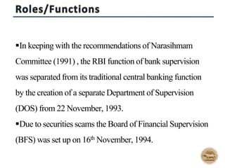 In keeping with the recommendations of Narasihmam
Committee (1991) , the RBI function of bank supervision
was separated from its traditional central banking function
by the creation of a separate Department of Supervision
(DOS) from 22 November, 1993.
Due to securities scams the Board of Financial Supervision
(BFS) was set up on 16th November, 1994.
 