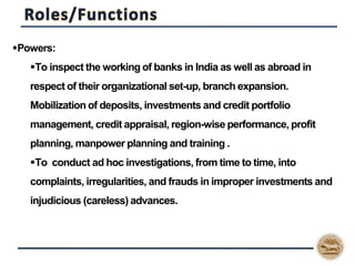 Powers:
To inspect the working of banks in India as well as abroad in
respect of their organizational set-up, branch expansion.
Mobilization of deposits, investments and credit portfolio
management, credit appraisal, region-wise performance, profit
planning, manpower planning and training .
To conduct ad hoc investigations, from time to time, into
complaints, irregularities, and frauds in improper investments and
injudicious (careless) advances.
 