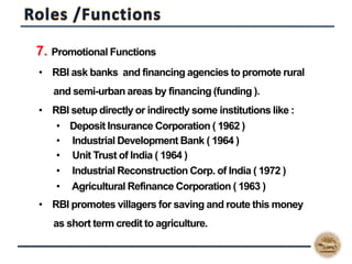  7. Promotional Functions
• RBI ask banks and financing agencies to promote rural
and semi-urban areas by financing (funding ).
• RBI setup directly or indirectly some institutions like :
• Deposit Insurance Corporation ( 1962 )
• Industrial Development Bank ( 1964 )
• Unit Trust of India ( 1964 )
• Industrial Reconstruction Corp. of India ( 1972 )
• Agricultural Refinance Corporation ( 1963 )
• RBI promotes villagers for saving and route this money
as short term credit to agriculture.
 
