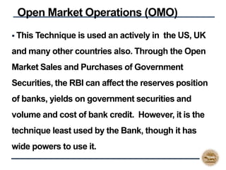  This Technique is used an actively in the US, UK
and many other countries also. Through the Open
Market Sales and Purchases of Government
Securities, the RBI can affect the reserves position
of banks, yields on government securities and
volume and cost of bank credit. However, it is the
technique least used by the Bank, though it has
wide powers to use it.
Open Market Operations (OMO)
 